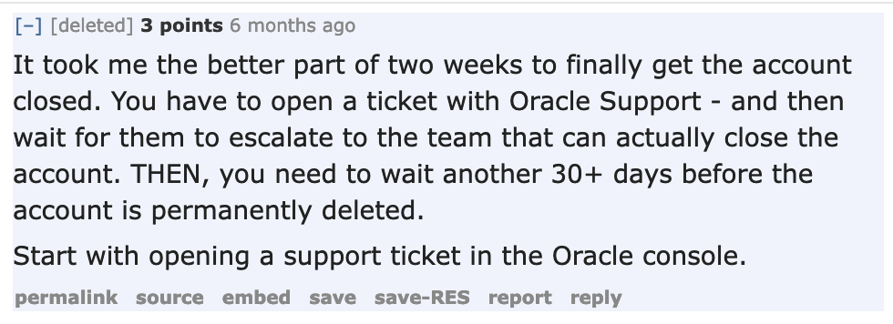 It took me the better part of two weeks to finally get the account
closed. You have to open a ticket with Oracle Support - and then wait
for them to escalate to the team that can actually close the account.
THEN, you need to wait another 30+ days before the account is
permanently deleted. Start with opening a support ticket in the Oracle console.
